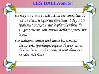Le sol fini d’une construction est constitué,au
rez-de chaussée,par un revêtement de faible
épaisseur posé,soit sur le plancher brut lié
au gros œuvre ,soit sur un dallages porté sur
le sol.
Les dallages concernent aussi les espaces
découverts (parkings, espace de jeux, aires
de circulation,…) et constituent dans ces
cas des sols finis.
LES DALLAGES :
 