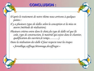 D’après le traitement de notre thème nous arrivons à quelques
points :
Il y a plusieurs types de dalles selon la conception et la mise en
œuvre (méthode de réalisation).
Plusieurs critères entre dans le choix du type de dalle tel que (le
coût, type de construction, le matériel qui existe dans le chantier,
qualification des ouvriers,le temps………).
Dans la réalisation des dalle il faut respecte tout les étapes
« ferraillage,coffrage,bétonnage,decoffragre »
CONCLUSIONCONCLUSION ::
 