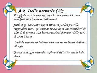 Il s'agit d'une dalle plus légère que la dalle pleine. C'est uneIl s'agit d'une dalle plus légère que la dalle pleine. C'est une
dalle générale d'épaisseur relativementdalle générale d'épaisseur relativement
faible et qui varie entre 4cm et 10cm , et par des poutrellesfaible et qui varie entre 4cm et 10cm , et par des poutrelles
rapprochées avec L qui varie de 50 à 80cm et une retombée H derapprochées avec L qui varie de 50 à 80cm et une retombée H de
1/25 de la portée L . La hauteur totale H (nervure +dalle) varie1/25 de la portée L . La hauteur totale H (nervure +dalle) varie
de 25cm à 35cm.de 25cm à 35cm.
La dalle nervurée est indiquée pour couvrir des locaux de formeLa dalle nervurée est indiquée pour couvrir des locaux de forme
allongéeallongée
Ce type dalle offre moins de souplesse d'utilisation que la dalleCe type dalle offre moins de souplesse d'utilisation que la dalle
pleinepleine
A.2. Dalle nervurée (Fig.A.2. Dalle nervurée (Fig.
2):2):
 