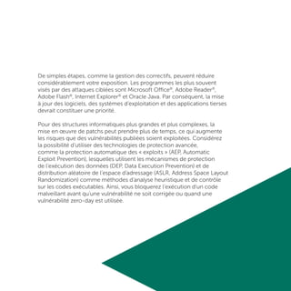 De simples étapes, comme la gestion des correctifs, peuvent réduire
considérablement votre exposition. Les programmes les plus souvent
visés par des attaques ciblées sont Microsoft Office®
, Adobe Reader®
,
Adobe Flash®
, Internet Explorer®
et Oracle Java. Par conséquent, la mise
à jour des logiciels, des systèmes d’exploitation et des applications tierses
devrait constituer une priorité.
Pour des structures informatiques plus grandes et plus complexes, la
mise en œuvre de patchs peut prendre plus de temps, ce qui augmente
les risques que des vulnérabilités publiées soient exploitées. Considérez
la possibilité d’utiliser des technologies de protection avancée,
comme la protection automatique des « exploits » (AEP, Automatic
Exploit Prevention), lesquelles utilisent les mécanismes de protection
de l’exécution des données (DEP, Data Execution Prevention) et de
distribution aléatoire de l’espace d’adressage (ASLR, Address Space Layout
Randomization) comme méthodes d’analyse heuristique et de contrôle
sur les codes exécutables. Ainsi, vous bloquerez l’exécution d’un code
malveillant avant qu’une vulnérabilité ne soit corrigée ou quand une
vulnérabilité zero-day est utilisée.
 