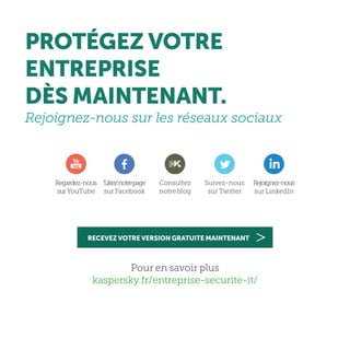 Pour en savoir plus
kaspersky.fr/entreprise-securite-it/
Regardez-nous
surYouTube
‘Likez’notrepage
sur Facebook
Consultez
notre blog
Suivez-nous
sur Twitter
Rejoignez-nous
sur LinkedIn
PROTÉGEZ VOTRE
ENTREPRISE
DÈS MAINTENANT.
Rejoignez-nous sur les réseaux sociaux
RECEVEZ VOTRE VERSION GRATUITE MAINTENANT
 