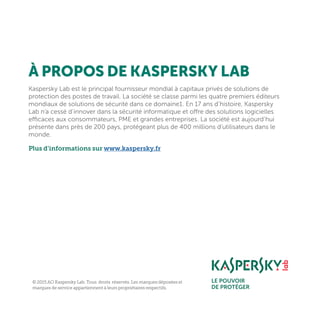 Kaspersky Lab est le principal fournisseur mondial à capitaux privés de solutions de
protection des postes de travail. La société se classe parmi les quatre premiers éditeurs
mondiaux de solutions de sécurité dans ce domaine1. En 17 ans d’histoire, Kaspersky
Lab n’a cessé d’innover dans la sécurité informatique et offre des solutions logicielles
efficaces aux consommateurs, PME et grandes entreprises. La société est aujourd’hui
présente dans près de 200 pays, protégeant plus de 400 millions d’utilisateurs dans le
monde.
Plus d’informations sur www.kaspersky.fr
À PROPOS DE KASPERSKY LAB
© 2015 AO Kaspersky Lab. Tous droits réservés. Les marques déposées et
marques de service appartiennent à leurs propriétaires respectifs.
 