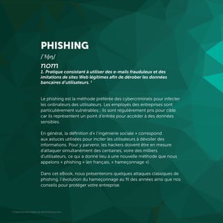 1 Traduction de l’anglais du site Dictionary.com
PHISHING
/ˈfɪʃɪŋ/
nom
1. Pratique consistant à utiliser des e-mails frauduleux et des
imitations de sites Web légitimes afin de dérober les données
bancaires d’utilisateurs. 1
Le phishing est la méthode préférée des cybercriminels pour infecter
les ordinateurs des utilisateurs. Les employés des entreprises sont
particulièrement vulnérables ; ils sont régulièrement pris pour cible
car ils représentent un point d’entrée pour accéder à des données
sensibles.
En général, la définition d’« l’ingénierie sociale » correspond
aux astuces utilisées pour inciter les utilisateurs à dévoiler des
informations. Pour y parvenir, les hackers doivent être en mesure
d’attaquer simultanément des centaines, voire des milliers
d’utilisateurs, ce qui a donné lieu à une nouvelle méthode que nous
appelons « phishing » (en français, « hameçonnage »).
Dans cet eBook, nous présenterons quelques attaques classiques de
phishing, l’évolution du hameçonnage au fil des années ainsi que nos
conseils pour protéger votre entreprise.
 