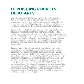 LE PHISHING POUR LES
DÉBUTANTS
Le phishing correspond à l’attaque suprême d’ingénierie sociale.
Auparavant, la plupart des attaques d’ingénierie sociale étaient
effectuées en « one-to-one », efficaces mais non évolutives. Depuis,
le phishing permet une attaque à plus grande échelle : un hacker peut
toucher en une seule fois des centaines ou des milliers d’utilisateurs.
Dans une attaque de phishing, les cybercriminels créent de fausses
adresses e-mail et des imitations de sites Web (semblables à des
ressources populaires sur Internet, comme des réseaux sociaux, des jeux
ou des services de banque en ligne). Pour essayer d’attirer les utilisateurs
sur leurs sites Web frauduleux, les hackers utilisent diverses méthodes
d’ingénierie sociale. En général, une page de phishing contient des
champs de texte pour que les utilisateurs saisissent leurs données
personnelles.
Suivant le type de données qui les intéressent, les cybercriminels
lancent une certaine attaque de phishing. Par exemple, si un hacker
a pour objectif malveillant d’accéder à des comptes sur les réseaux
sociaux, alors il essayera d’obtenir les adresses e-mail et les mots de
passe de ses victimes au moyen d’un faux site Web, qu’il aura conçu en
lui donnant une apparence semblable à celle d’un réseau social. Parmi
les méthodes d’ingénierie sociale souvent utilisées figurent l’envoi de
messages comportant des liens vers des sites de phishing et l’envoi
d’e-mails contenant des pièces jointes avec des ‘exploits’. L’objectif des
hackers consiste à obtenir des identifiants de compte ou des données
personnelles, des informations de contact, ainsi que des liens vers
d’autres comptes, tout ceci en vue de faire des profits en usurpant des
identités et en dérobant de l’argent.
 
