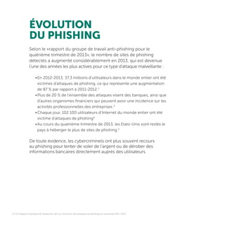 ÉVOLUTION
DU PHISHING
Selon le «rapport du groupe de travail anti-phishing pour le
quatrième trimestre de 2013», le nombre de sites de phishing
détectés a augmenté considérablement en 2013, qui est devenue
l’une des années les plus actives pour ce type d’attaque malveillante :
•	En 2012-2013, 37,3 millions d’utilisateurs dans le monde entier ont été
victimes d’attaques de phishing, ce qui représente une augmentation
de 87 % par rapport à 2011-2012.2
•	Plus de 20 % de l’ensemble des attaques visent des banques, ainsi que
d’autres organismes financiers qui peuvent avoir une incidence sur les
activités professionnelles des entreprises.3
•	Chaque jour, 102 100 utilisateurs d’Internet du monde entier ont été
victime d’attaques de phishing4
•	Au cours du quatrième trimestre de 2013, les Etats-Unis sont restés le
pays à héberger le plus de sites de phishing.5
De toute évidence, les cybercriminels ont plus souvent recours
au phishing pour tenter de voler de l’argent ou de dérober des
informations bancaires directement auprès des utilisateurs.
2,3,4,5 Rapport d’analyse de Kaspersky Lab sur l’évolution des attaques de phishing sur la période 2011-2013.
 
