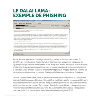 LE DALAI LAMA :
EXEMPLE DE PHISHING
8 Kaspersky Lab, Equipe internationale de chercheurs et d’analystes, « The NetTraveler », 4 juin 2013
Parfois, les stratagèmes de phishing sont utilisés pour lancer des attaques ciblées. En
juin 2014, les chercheurs de Kaspersky Lab ont par exemple analysé une campagne de
cyberespionnage baptisée « NetTraveler ». Les attaquants avaient envoyé un e-mail de spear
phishing (en français, harponnage) informant un certain nombre de groupes d’activistes de
la venue du Dalaï-lama en Suisse. L’e-mail contenait plusieurs images, destinées à leurrer les
récepteurs, représentant de nombreux Tibétains et le Dalaï-lama en train de s’exprimer.
L’e-mail comportait en pièce jointe plusieurs documents Word malveillants qui exploitaient
des vulnérabilités connues. Bien que Microsoft® ait publié des patchs, ces vulnérabilités sont
toujours fréquemment utilisées dans les attaques ciblées pour trouver des victimes dont les
systèmes n’ont pas été corrigés. De nouveau, il s’agit d’une combinaison dangereuse entre
l’ingénierie sociale et l’exploitation courante des vulnérabilités. Dans ce cas, l’attaque s’est
déroulée en 2013 et utilisait une vulnérabilité qui avait été corrigée en 2010.
8
 
