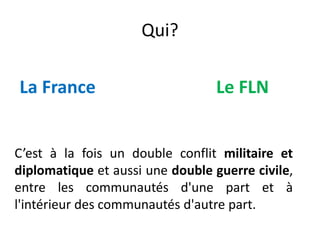 Qui?
La France Le FLN
C’est à la fois un double conflit militaire et
diplomatique et aussi une double guerre civile,
entre les communautés d'une part et à
l'intérieur des communautés d'autre part.
 