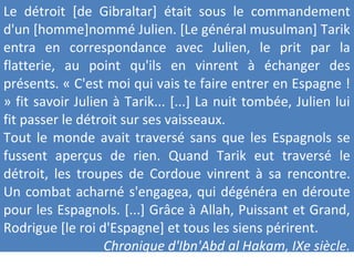 Le détroit [de Gibraltar] était sous le commandement
d'un [homme]nommé Julien. [Le général musulman] Tarik
entra en correspondance avec Julien, le prit par la
flatterie, au point qu'ils en vinrent à échanger des
présents. « C'est moi qui vais te faire entrer en Espagne !
» fit savoir Julien à Tarik... [...] La nuit tombée, Julien lui
fit passer le détroit sur ses vaisseaux.
Tout le monde avait traversé sans que les Espagnols se
fussent aperçus de rien. Quand Tarik eut traversé le
détroit, les troupes de Cordoue vinrent à sa rencontre.
Un combat acharné s'engagea, qui dégénéra en déroute
pour les Espagnols. [...] Grâce à Allah, Puissant et Grand,
Rodrigue [le roi d'Espagne] et tous les siens périrent.
Chronique d'Ibn'Abd al Hakam, IXe siècle.
 