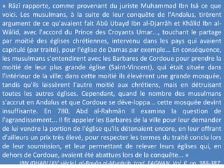 « Râzî rapporte, comme provenant du juriste Muhammad Ibn Isâ ce que
voici. Les musulmans, à la suite de leur conquête de l'Andalus, tirèrent
argument de ce qu'avaient fait Abû Ubayd Ibn al-Djarrâh et Khâlid Ibn al-
Wâlid, avec l'accord du Prince des Croyants Umar..., touchant le partage
par moitié des églises chrétiennes, intervenu dans les pays qui avaient
capitulé (par traité), pour l'église de Damas par exemple... En conséquence,
les musulmans s'entendirent avec les Barbares de Cordoue pour prendre la
moitié de leur plus grande église (Saint-Vincent), qui était située dans
l'intérieur de la ville; dans cette moitié ils élevèrent une grande mosquée,
tandis qu'ils laissèrent l'autre moitié aux chrétiens, mais en détruisant
toutes les autres églises. Cependant, quand le nombre des musulmans
s'accrut en Andalus et que Cordoue se déve-loppa... cette mosquée devint
insuffisante. En 780, Abd al-Rahmân Il examina la question de
l'agrandissement... Il fit appeler les Barbares de la ville pour leur demander
de lui vendre la portion de l'église qu'ils détenaient encore, en leur offrant
d'ailleurs un prix très élevé, pour respecter les termes du traité conclu lors
de leur soumission, et leur permettant de relever leurs églises qui, en
dehors de Cordoue, avaient été abattues lors de la conquête... »
IBN IDHARI (XII' siècle), al-Bavân al-Mughrib, trad. FAGNAN, Vol. Il, pp. 386-387.
 