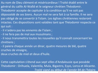 Au nom de Dieu clément et miséricordieux ! Traité établi entre le
général du calife Al-Walîd et le seigneur chrétien Théodomir.
Théodomir accepte de capituler à la condition qu'il ne soit pas
dépossédé de ses biens. Aucun mal ne sera fait à sa famille. Il ne sera
pas obligé de se convertir à l'islam. Les églises chrétiennes resteront
intactes. Ces dispositions sont valables tant que Théodomir respecte ce
qui suit :
- il n'aidera pas les ennemis de l'islam ;
- il ne fera pas de mal aux musulmans ;
- il nous transmettra toutes les nouvelles qu'il connaît concernant les
chrétiens ;
- il paiera chaque année un dinar, quatre mesures de blé, quatre
cruches de vinaigre,
deux cruches de miel et deux d'huile.
Cette capitulation s'étend aux sept villes d'Andalousie que possède
Théodomir : Orihuela, Valentila, Mula, Bigastro, Eyyo, Lorca et Alicante.
Traité signé au début de l'année 94 de l'hégire.
 