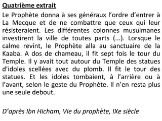 Quatrième extrait
Le Prophète donna à ses généraux l’ordre d’entrer à
La Mecque et de ne combattre que ceux qui leur
résisteraient. Les différentes colonnes musulmanes
investirent la ville de toutes parts (...). Lorsque le
calme revint, le Prophète alla au sanctuaire de la
Kaaba. A dos de chameau, il fit sept fois le tour du
Temple. Il y avait tout autour du Temple des statues
d’idoles scellées avec du plomb. Il fit le tour des
statues. Et les idoles tombaient, à l’arrière ou à
l’avant, selon le geste du Prophète. Il n’en resta plus
une seule debout.
D’après Ibn Hicham, Vie du prophète, IXe siècle
 