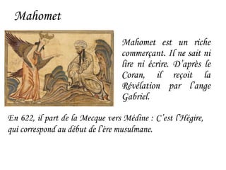 Mahomet
Mahomet est un riche
commerçant. Il ne sait ni
lire ni écrire. D’après le
Coran, il reçoit la
Révélation par l’ange
Gabriel.
En 622, il part de la Mecque vers Médine : C’est l’Hégire,
qui correspond au début de l’ère musulmane.
 