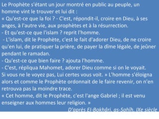 Le Prophète s'étant un jour montré en public au peuple, un
homme vint le trouver et lui dit :
« Qu'est-ce que la foi ? - C'est, répondit-il, croire en Dieu, à ses
anges, à l'autre vie, aux prophètes et à la résurrection.
- Et qu'est-ce que l'islam ? reprit l'homme.
- L'islam, dit le Prophète, c'est le fait d'adorer Dieu, de ne croire
qu'en lui, de pratiquer la prière, de payer la dîme légale, de jeûner
pendant le ramadan.
- Qu'est-ce que bien faire ? ajouta l'homme.
- C'est, répliqua Mahomet, adorer Dieu comme si on le voyait.
Si vous ne le voyez pas, Lui certes vous voit. » L'homme s'éloigna
alors et comme le Prophète ordonnait de le faire revenir, on n'en
retrouva pas la moindre trace.
« Cet homme, dit le Prophète, c'est l'ange Gabriel ; il est venu
enseigner aux hommes leur religion. »
D'après EI-Bokhâri, as-Sahîh, IXe siècle
 