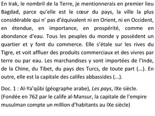 En Irak, le nombril de la Terre, je mentionnerais en premier lieu
Bagdad, parce qu’elle est le cœur du pays, la ville la plus
considérable qui n’ pas d’équivalent ni en Orient, ni en Occident,
en étendue, en importance, en prospérité, comme en
abondance d’eau. Tous les peuples du monde y possèdent un
quartier et y font du commerce. Elle s’étale sur les rives du
Tigre, et voit affluer des produits commerciaux et des vivres par
terre ou par eau. Les marchandises y sont importées de l’Inde,
de la Chine, du Tibet, du pays des Turcs, de toute part (...). En
outre, elle est la capitale des califes abbassides (...).
Doc. 1 : Al-Ya’qûbi (géographe arabe), Les pays, IXe siècle.
(Fondée en 762 par le calife al-Mansur, la capitale de l’empire
musulman compte un million d’habitants au IXe siècle)
 
