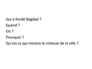 Qui a fondé Bagdad ?
Quand ?
Où ?
Pourquoi ?
Qu’est ce qui montre la richesse de la ville ?
 