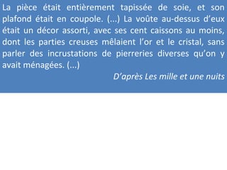 La pièce était entièrement tapissée de soie, et son
plafond était en coupole. (...) La voûte au-dessus d’eux
était un décor assorti, avec ses cent caissons au moins,
dont les parties creuses mêlaient l’or et le cristal, sans
parler des incrustations de pierreries diverses qu’on y
avait ménagées. (...)
D’après Les mille et une nuits
 