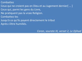 Combattez
Ceux qui ne croient pas en Dieu et au Jugement dernier[ … ]
Ceux qui, parmi les gens du Livre,
Ne pratiquent pas la vraie Religion.
Combattez-les
Jusqu'à ce qu'ils payent directement le tribut
Après s'être humiliés.
Coran, sourate IX, verset 2, Le Djihad
 