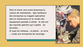 Dans le maroc nous avons beaucoup la
culture de réulitisation . Que nombreux
des entreprises ou magasin spécialiste
dans le maintenance et le vendre des
équipement possible à utilisé . Et elle ont
des marchés spécifics qui s’apelle (la
ferraille) .
Et aussi les méteaux , le plastic , le verre
… vendu aux entreprises de recyclage
 