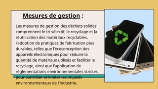 Mesures de gestion :
Les mesures de gestion des déchets solides
comprennent le tri sélectif, le recyclage et la
réutilisation des matériaux recyclables,
l'adoption de pratiques de fabrication plus
durables, telles que l'écoconception des
appareils électroniques pour réduire la
quantité de matériaux utilisés et faciliter le
recyclage, ainsi que l'application de
réglementations environnementales strictes
pour contrôler et limiter les impacts
environnementaux de l'industrie.
 