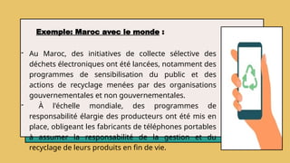 - Au Maroc, des initiatives de collecte sélective des
déchets électroniques ont été lancées, notamment des
programmes de sensibilisation du public et des
actions de recyclage menées par des organisations
gouvernementales et non gouvernementales.
- À l'échelle mondiale, des programmes de
responsabilité élargie des producteurs ont été mis en
place, obligeant les fabricants de téléphones portables
à assumer la responsabilité de la gestion et du
recyclage de leurs produits en fin de vie.
Exemple: Maroc avec le monde :
 