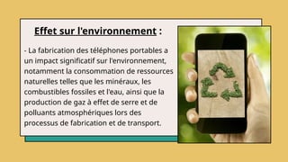 Effet sur l'environnement :
- La fabrication des téléphones portables a
un impact significatif sur l'environnement,
notamment la consommation de ressources
naturelles telles que les minéraux, les
combustibles fossiles et l'eau, ainsi que la
production de gaz à effet de serre et de
polluants atmosphériques lors des
processus de fabrication et de transport.
 