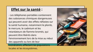Effet sur la santé :
- Les téléphones portables contiennent
des substances chimiques dangereuses
qui peuvent avoir des effets néfastes sur
la santé humaine, notamment le plomb,
le mercure, le cadmium et les
retardateurs de flamme bromés, qui
peuvent être libérés dans
l'environnement lors de la mise au rebut
des appareils ou lors de leur
incinération, affectant les populations
locales et les écosystèmes.
 