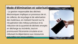 Mode d'élimination et valorisation :
- La gestion responsable des déchets
électroniques implique un processus de tri,
de collecte, de recyclage et de valorisation
des matériaux, en mettant l'accent sur la
récupération des métaux précieux et la
réduction de la quantité de déchets envoyés
en décharge ou incinérés, tout en
promouvant l'économie circulaire et en
réduisant la dépendance aux ressources
naturelles non renouvelables.
 