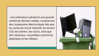 - Les ordinateurs génèrent une grande
variété de déchets solides, comprenant
des composants électroniques tels que
les cartes de circuit imprimé, les écrans
LCD, les claviers, les souris, ainsi que
des matériaux recyclables comme les
plastiques et les métaux.
 