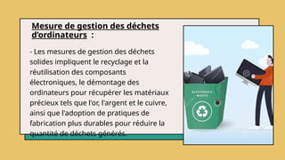 Mesure de gestion des déchets
d’ordinateurs :
- Les mesures de gestion des déchets
solides impliquent le recyclage et la
réutilisation des composants
électroniques, le démontage des
ordinateurs pour récupérer les matériaux
précieux tels que l'or, l'argent et le cuivre,
ainsi que l'adoption de pratiques de
fabrication plus durables pour réduire la
quantité de déchets générés.
 