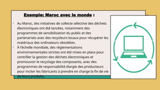 Exemple: Maroc avec le monde :
- Au Maroc, des initiatives de collecte sélective des déchets
électroniques ont été lancées, notamment des
programmes de sensibilisation du public et des
partenariats avec des recycleurs locaux pour récupérer les
matériaux des ordinateurs obsolètes.
- À l'échelle mondiale, des réglementations
environnementales strictes ont été mises en place pour
contrôler la gestion des déchets électroniques et
promouvoir le recyclage des composants, avec des
programmes de responsabilité élargie des producteurs
pour inciter les fabricants à prendre en charge la fin de vie
de leurs produits.
 