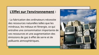 L’Effet sur l'environnement :
- La fabrication des ordinateurs nécessite
des ressources naturelles telles que les
minéraux, les métaux et l'énergie, ce qui
entraîne une consommation importante de
ces ressources et une augmentation des
émissions de gaz à effet de serre et de
polluants atmosphériques.
 