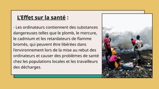 L’Effet sur la santé :
- Les ordinateurs contiennent des substances
dangereuses telles que le plomb, le mercure,
le cadmium et les retardateurs de flamme
bromés, qui peuvent être libérées dans
l'environnement lors de la mise au rebut des
ordinateurs et causer des problèmes de santé
chez les populations locales et les travailleurs
des décharges.
 