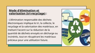 Mode d'élimination et
valorisation (tri-recyclage) :
- L'élimination responsable des déchets
électroniques implique le tri, la collecte, le
recyclage et la valorisation des matériaux, en
mettant l'accent sur la réduction de la
quantité de déchets envoyés en décharge ou
incinérés, tout en récupérant les matériaux
précieux pour une utilisation future.
 