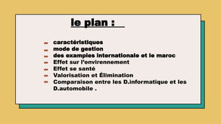 le plan :
caractéristiques
mode de gestion
des examples internationale et le maroc
Effet sur l’envirennement
Effet se santé
Valorisation et Élimination
Comparaison entre les D.informatique et les
D.automobile .
 