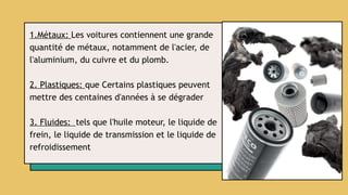 1.Métaux: Les voitures contiennent une grande
quantité de métaux, notamment de l'acier, de
l'aluminium, du cuivre et du plomb.
2. Plastiques: que Certains plastiques peuvent
mettre des centaines d'années à se dégrader
3. Fluides: tels que l'huile moteur, le liquide de
frein, le liquide de transmission et le liquide de
refroidissement
 