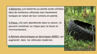 4.Batteries: Les batteries au plomb-acide utilisées
dans de nombreux véhicules sont hautement
toxiques en raison de leur contenu en plomb.
5.Pneus: s'ils sont abandonnés dans la nature, ils
peuvent constituer un risque pour la faune et
l'environnement.
6.Déchets électroniques et électriques (DEEE): qui
augmenté dans les véhicules modernes
 