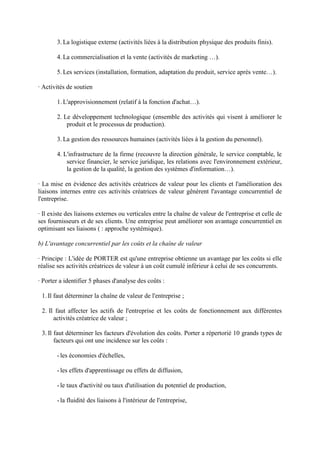 3. La logistique externe (activités liées à la distribution physique des produits finis).

       4. La commercialisation et la vente (activités de marketing …).

       5. Les services (installation, formation, adaptation du produit, service après vente…).

· Activités de soutien

       1. L'approvisionnement (relatif à la fonction d'achat…).

       2. Le développement technologique (ensemble des activités qui visent à améliorer le
           produit et le processus de production).

       3. La gestion des ressources humaines (activités liées à la gestion du personnel).

       4. L'infrastructure de la firme (recouvre la direction générale, le service comptable, le
           service financier, le service juridique, les relations avec l'environnement extérieur,
           la gestion de la qualité, la gestion des systèmes d'information…).

· La mise en évidence des activités créatrices de valeur pour les clients et l'amélioration des
liaisons internes entre ces activités créatrices de valeur gênèrent l'avantage concurrentiel de
l'entreprise.

· Il existe des liaisons externes ou verticales entre la chaîne de valeur de l'entreprise et celle de
ses fournisseurs et de ses clients. Une entreprise peut améliorer son avantage concurrentiel en
optimisant ses liaisons ( : approche systémique).

b) L'avantage concurrentiel par les coûts et la chaîne de valeur

· Principe : L'idée de PORTER est qu'une entreprise obtienne un avantage par les coûts si elle
réalise ses activités créatrices de valeur à un coût cumulé inférieur à celui de ses concurrents.

· Porter a identifier 5 phases d'analyse des coûts :

 1. Il faut déterminer la chaîne de valeur de l'entreprise ;

 2. Il faut affecter les actifs de l'entreprise et les coûts de fonctionnement aux différentes
      activités créatrice de valeur ;

 3. Il faut déterminer les facteurs d'évolution des coûts. Porter a répertorié 10 grands types de
       facteurs qui ont une incidence sur les coûts :

       - les économies d'échelles,

       - les effets d'apprentissage ou effets de diffusion,

       - le taux d'activité ou taux d'utilisation du potentiel de production,

       - la fluidité des liaisons à l'intérieur de l'entreprise,
 