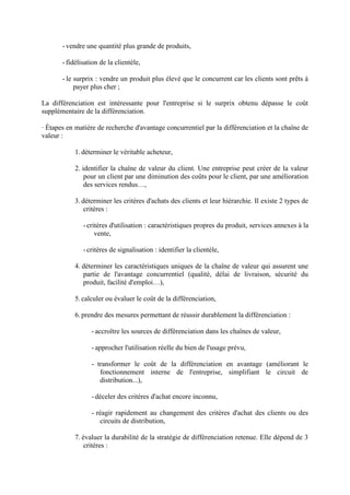 - vendre une quantité plus grande de produits,

       - fidélisation de la clientèle,

       - le surprix : vendre un produit plus élevé que le concurrent car les clients sont prêts à
            payer plus cher ;

La différenciation est intéressante pour l'entreprise si le surprix obtenu dépasse le coût
supplémentaire de la différenciation.

· Étapes en matière de recherche d'avantage concurrentiel par la différenciation et la chaîne de
valeur :

           1. déterminer le véritable acheteur,

           2. identifier la chaîne de valeur du client. Une entreprise peut créer de la valeur
               pour un client par une diminution des coûts pour le client, par une amélioration
               des services rendus…,

           3. déterminer les critères d'achats des clients et leur hiérarchie. Il existe 2 types de
               critères :

               - critères d'utilisation : caractéristiques propres du produit, services annexes à la
                    vente,

               - critères de signalisation : identifier la clientèle,

           4. déterminer les caractéristiques uniques de la chaîne de valeur qui assurent une
              partie de l'avantage concurrentiel (qualité, délai de livraison, sécurité du
              produit, facilité d'emploi…),

           5. calculer ou évaluer le coût de la différenciation,

           6. prendre des mesures permettant de réussir durablement la différenciation :

                  - accroître les sources de différenciation dans les chaînes de valeur,

                  - approcher l'utilisation réelle du bien de l'usage prévu,

                  - transformer le coût de la différenciation en avantage (améliorant le
                     fonctionnement interne de l'entreprise, simplifiant le circuit de
                     distribution...),

                  - déceler des critères d'achat encore inconnu,

                  - réagir rapidement au changement des critères d'achat des clients ou des
                     circuits de distribution,

           7. évaluer la durabilité de la stratégie de différenciation retenue. Elle dépend de 3
               critères :
 