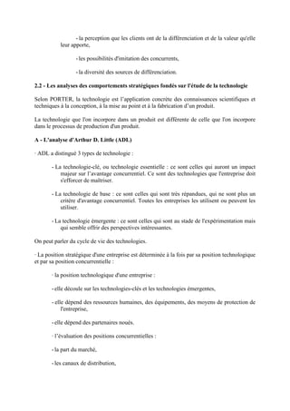 - la perception que les clients ont de la différenciation et de la valeur qu'elle
           leur apporte,

                  - les possibilités d'imitation des concurrents,

                  - la diversité des sources de différenciation.

2.2 - Les analyses des comportements stratégiques fondés sur l'étude de la technologie

Selon PORTER, la technologie est l’application concrète des connaissances scientifiques et
techniques à la conception, à la mise au point et à la fabrication d’un produit.

La technologie que l'on incorpore dans un produit est différente de celle que l'on incorpore
dans le processus de production d'un produit.

A - L'analyse d'Arthur D. Little (ADL)

· ADL a distingué 3 types de technologie :

       - La technologie-clé, ou technologie essentielle : ce sont celles qui auront un impact
           majeur sur l’avantage concurrentiel. Ce sont des technologies que l'entreprise doit
           s'efforcer de maîtriser.

       - La technologie de base : ce sont celles qui sont très répandues, qui ne sont plus un
           critère d'avantage concurrentiel. Toutes les entreprises les utilisent ou peuvent les
           utiliser.

       - La technologie émergente : ce sont celles qui sont au stade de l'expérimentation mais
           qui semble offrir des perspectives intéressantes.

On peut parler du cycle de vie des technologies.

· La position stratégique d'une entreprise est déterminée à la fois par sa position technologique
et par sa position concurrentielle :

       · la position technologique d'une entreprise :

       - elle découle sur les technologies-clés et les technologies émergentes,

       - elle dépend des ressources humaines, des équipements, des moyens de protection de
            l'entreprise,

       - elle dépend des partenaires noués.

       · l’évaluation des positions concurrentielles :

       - la part du marché,

       - les canaux de distribution,
 