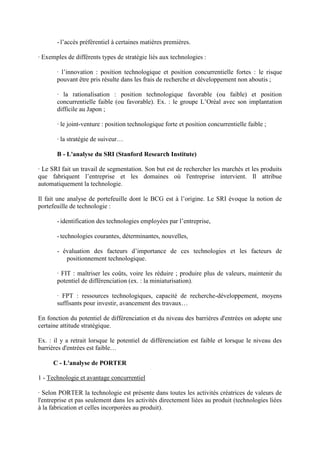 - l’accès préférentiel à certaines matières premières.

· Exemples de différents types de stratégie liés aux technologies :

       · l’innovation : position technologique et position concurrentielle fortes : le risque
       pouvant être pris résulte dans les frais de recherche et développement non aboutis ;

       · la rationalisation : position technologique favorable (ou faible) et position
       concurrentielle faible (ou favorable). Ex. : le groupe L’Oréal avec son implantation
       difficile au Japon ;

       · le joint-venture : position technologique forte et position concurrentielle faible ;

       · la stratégie de suiveur…

       B - L'analyse du SRI (Stanford Research Institute)

· Le SRI fait un travail de segmentation. Son but est de rechercher les marchés et les produits
que fabriquent l’entreprise et les domaines où l'entreprise intervient. Il attribue
automatiquement la technologie.

Il fait une analyse de portefeuille dont le BCG est à l’origine. Le SRI évoque la notion de
portefeuille de technologie :

       - identification des technologies employées par l’entreprise,

       - technologies courantes, déterminantes, nouvelles,

       - évaluation des facteurs d’importance de ces technologies et les facteurs de
          positionnement technologique.

       · FIT : maîtriser les coûts, voire les réduire ; produire plus de valeurs, maintenir du
       potentiel de différenciation (ex. : la miniaturisation).

       · FPT : ressources technologiques, capacité de recherche-développement, moyens
       suffisants pour investir, avancement des travaux…

En fonction du potentiel de différenciation et du niveau des barrières d'entrées on adopte une
certaine attitude stratégique.

Ex. : il y a retrait lorsque le potentiel de différenciation est faible et lorsque le niveau des
barrières d'entrées est faible…

      C - L'analyse de PORTER

1 - Technologie et avantage concurrentiel

· Selon PORTER la technologie est présente dans toutes les activités créatrices de valeurs de
l'entreprise et pas seulement dans les activités directement liées au produit (technologies liées
à la fabrication et celles incorporées au produit).
 