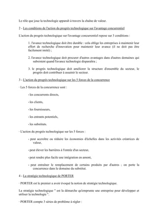 Le rôle que joue la technologie apparaît à travers la chaîne de valeur.

2 - Les conditions de l'action du progrès technologique sur l'avantage concurrentiel

L'action du progrès technologique sur l'avantage concurrentiel repose sur 3 conditions :

       1. l'avance technologique doit être durable : cela oblige les entreprises à maintenir leur
       effort de recherche d'innovation pour maintenir leur avance (il ne doit pas être
       facilement imité) ;

       2. l'avance technologique doit procurer d'autres avantages dans d'autres domaines qui
            subsistent quand l'avance technologie disparaîtra ;

       3. le progrès technologique doit améliorer la structure d'ensemble du secteur, le
           progrès doit contribuer à assainir le secteur.

3 - L'action du progrès technologique sur les 5 forces de la concurrence

· Les 5 forces de la concurrence sont :

       - les concurrents directs,

       - les clients,

       - les fournisseurs,

       - les entrants potentiels,

       - les substituts.

· L'action du progrès technologique sur les 5 forces :

       - peut accroître ou réduire les économies d'échelles dans les activités créatrices de
           valeur,

       - peut élever les barrières à l'entrée d'un secteur,

       - peut rendre plus facile une intégration en amont,

       - peut entraîner le remplacement de certains produits par d'autres ; on porte la
           concurrence dans le domaine du substitut.

4 - La stratégie technologique de PORTER

· PORTER est le premier a avoir évoqué la notion de stratégie technologique.

La stratégie technologique " est la démarche qu'emprunte une entreprise pour développer et
utiliser la technologie ".

· PORTER compte 3 séries de problème à régler :
 