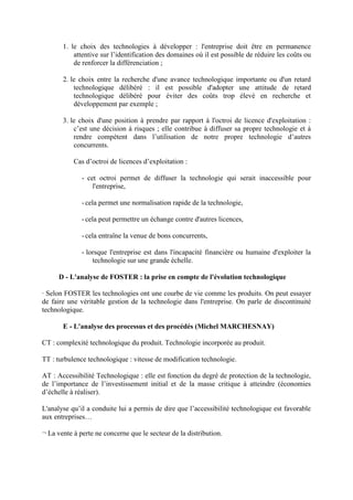 1. le choix des technologies à développer : l'entreprise doit être en permanence
           attentive sur l’identification des domaines où il est possible de réduire les coûts ou
           de renforcer la différenciation ;

       2. le choix entre la recherche d'une avance technologique importante ou d'un retard
           technologique délibéré : il est possible d'adopter une attitude de retard
           technologique délibéré pour éviter des coûts trop élevé en recherche et
           développement par exemple ;

       3. le choix d'une position à prendre par rapport à l'octroi de licence d'exploitation :
           c’est une décision à risques ; elle contribue à diffuser sa propre technologie et à
           rendre compétent dans l’utilisation de notre propre technologie d’autres
           concurrents.

           Cas d’octroi de licences d’exploitation :

              - cet octroi permet de diffuser la technologie qui serait inaccessible pour
                  l'entreprise,

              - cela permet une normalisation rapide de la technologie,

              - cela peut permettre un échange contre d'autres licences,

              - cela entraîne la venue de bons concurrents,

              - lorsque l'entreprise est dans l'incapacité financière ou humaine d'exploiter la
                  technologie sur une grande échelle.

      D - L'analyse de FOSTER : la prise en compte de l'évolution technologique

· Selon FOSTER les technologies ont une courbe de vie comme les produits. On peut essayer
de faire une véritable gestion de la technologie dans l'entreprise. On parle de discontinuité
technologique.

       E - L'analyse des processus et des procédés (Michel MARCHESNAY)

CT : complexité technologique du produit. Technologie incorporée au produit.

TT : turbulence technologique : vitesse de modification technologie.

AT : Accessibilité Technologique : elle est fonction du degré de protection de la technologie,
de l’importance de l’investissement initial et de la masse critique à atteindre (économies
d’échelle à réaliser).

L'analyse qu’il a conduite lui a permis de dire que l’accessibilité technologique est favorable
aux entreprises…

¬ La vente à perte ne concerne que le secteur de la distribution.
 