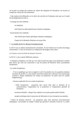 sur la prise en compte des systèmes de valeurs des dirigeants de l'entreprise, sur la prise en
compte des valeurs de l'environnement.

· Cette analyse doit déboucher sur le choix des activités de l'entreprise ainsi que sur le mode
de développement de celle-ci.

· Avantages de cette méthode :

       - la simplicité,

       - elle fournit un cadre générale pour l'analyse stratégique.

· Inconvénients de la méthode :

       - elle n'utilise pas d'outils spécifiques d'analyse stratégiques,

       - l'aspect de la démarche d'analyse est un peu flou.

2 - Le modèle du B.C.G. (Boston Consulting Group)

Le B.C.G est un cabinet international de consultants. Il s'est focalisé sur la notion d'avantage
concurrentiel. 2 voies ont été prises en compte pour développer cette notion :

a) L'analyse concurrentielle du domaine d'activité

Le B.C.G. a mis au point différentes analyses :

· L'entreprise compétitive est celle qui a les coûts les plus bas grâce à une production cumulée
plus élevée que celle des concurrents et qui lui permet de bénéficier d'une accumulation
d'expérience.

· La courbe d'expérience :

    . C’est un graphique qui met en rapport le coût d’un produit avec les quantités produites
    cumulées du produit. Le coût unitaire total d'un produit tant a diminuer d'un pourcentage
    constant à chaque doublement du volume de production. On parle aussi de courbes
    d'apprentissage.

    . Facteurs explicatifs liés à la courbe d'expérience :

       - l'effet d'expérience : acquisition d'un savoir faire dans le domaine de la
           communication, l'organisation de la production et l'organisation générale de
           l'entreprise…

       - économie d'échelle : charges fixes réparties sur un plus grand nombre d'unités,

       - progrès techniques dans le processus de fabrication et ceux incorporés aux produits.

· L'attrait du domaine d'activité : les entreprises, dans leurs décisions d’investissement
stratégiques, vont prendre en compte l’intérêt que présente le domaine d’activité. Le critère
 