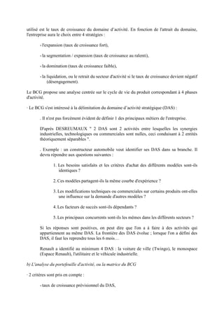 utilisé est le taux de croissance du domaine d’activité. En fonction de l'attrait du domaine,
l'entreprise aura le choix entre 4 stratégies :

       - l'expansion (taux de croissance fort),

       - la segmentation / expansion (taux de croissance au ralenti),

       - la domination (taux de croissance faible),

       - la liquidation, ou le retrait du secteur d'activité si le taux de croissance devient négatif
            (désengagement).

Le BCG propose une analyse centrée sur le cycle de vie du produit correspondant à 4 phases
d'activité.

· Le BCG s'est intéressé à la délimitation du domaine d’activité stratégique (DAS) :

       . Il n'est pas forcément évident de définir 1 des principaux métiers de l'entreprise.

       D'après DESREUMAUX " 2 DAS sont 2 activités entre lesquelles les synergies
       industrielles, technologiques ou commerciales sont nulles, ceci conduisant à 2 entités
       théoriquement séparables ".

       . Exemple : un constructeur automobile veut identifier ses DAS dans sa branche. Il
       devra répondre aux questions suivantes :

               1. Les besoins satisfaits et les critères d'achat des différents modèles sont-ils
                  identiques ?

               2. Ces modèles partagent-ils la même courbe d'expérience ?

               3. Les modifications techniques ou commerciales sur certains produits ont-elles
                  une influence sur la demande d'autres modèles ?

               4. Les facteurs de succès sont-ils dépendants ?

               5. Les principaux concurrents sont-ils les mêmes dans les différents secteurs ?

       Si les réponses sont positives, on peut dire que l'on a à faire à des activités qui
       appartiennent au même DAS. La frontière des DAS évolue ; lorsque l'on a défini des
       DAS, il faut les reprendre tous les 6 mois…

       Renault a identifié au minimum 4 DAS : la voiture de ville (Twingo), le monospace
       (Espace Renault), l'utilitaire et le véhicule industrielle.

b) L'analyse du portefeuille d'activité, ou la matrice du BCG

· 2 critères sont pris en compte :

       - taux de croissance prévisionnel du DAS,
 