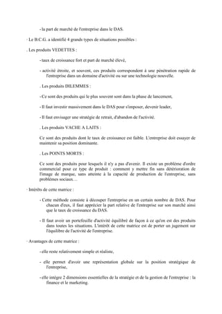 - la part de marché de l'entreprise dans le DAS.

· Le B.C.G. a identifié 4 grands types de situations possibles :

. Les produits VEDETTES :

        - taux de croissance fort et part de marché élevé,

        - activité étroite, et souvent, ces produits correspondent à une pénétration rapide de
            l'entreprise dans un domaine d'activité ou sur une technologie nouvelle.

        . Les produits DILEMMES :

        - Ce sont des produits qui le plus souvent sont dans la phase de lancement,

        - Il faut investir massivement dans le DAS pour s'imposer, devenir leader,

        - Il faut envisager une stratégie de retrait, d'abandon de l'activité.

        . Les produits VACHE A LAITS :

        Ce sont des produits dont le taux de croissance est faible. L'entreprise doit essayer de
        maintenir sa position dominante.

        . Les POINTS MORTS :

        Ce sont des produits pour lesquels il n'y a pas d'avenir. Il existe un problème d'ordre
        commercial pour ce type de produit : comment y mettre fin sans détérioration de
        l'image de marque, sans atteinte à la capacité de production de l'entreprise, sans
        problèmes sociaux…

· Intérêts de cette matrice :

        - Cette méthode consiste à découper l'entreprise en un certain nombre de DAS. Pour
            chacun d'eux, il faut apprécier la part relative de l'entreprise sur son marché ainsi
            que le taux de croissance du DAS.

        - Il faut avoir un portefeuille d'activité équilibré de façon à ce qu'on est des produits
             dans toutes les situations. L'intérêt de cette matrice est de porter un jugement sur
             l'équilibre de l'activité de l'entreprise.

· Avantages de cette matrice :

        - elle reste relativement simple et réaliste,

        - elle permet d'avoir une représentation globale sur la position stratégique de
            l'entreprise,

        - elle intègre 2 dimensions essentielles de la stratégie et de la gestion de l'entreprise : la
             finance et le marketing.
 
