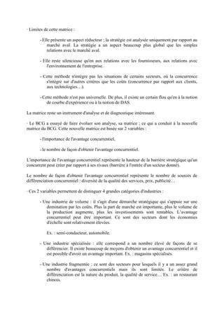 · Limites de cette matrice :

       - Elle présente un aspect réducteur ; la stratégie est analysée uniquement par rapport au
           marché aval. La stratégie a un aspect beaucoup plus global que les simples
           relations avec le marché aval.

       - Elle reste silencieuse qu'en aux relations avec les fournisseurs, aux relations avec
           l'environnement de l'entreprise.

       - Cette méthode n'intègre pas les situations de certains secteurs, où la concurrence
          s'intègre sur d'autres critères que les coûts (concurrence par rapport aux clients,
          aux technologies…).

       - Cette méthode n'est pas universelle. De plus, il existe un certain flou qu'en à la notion
           de courbe d'expérience ou à la notion de DAS.

La matrice reste un instrument d'analyse et de diagnostique intéressant.

· Le BCG a essayé de faire évoluer son analyse, sa matrice ; ce qui a conduit à la nouvelle
matrice du BCG. Cette nouvelle matrice est basée sur 2 variables :

       - l'importance de l'avantage concurrentiel,

       - le nombre de façon d'obtenir l'avantage concurrentiel.

L'importance de l'avantage concurrentiel représente la hauteur de la barrière stratégique qu'un
concurrent peut créer par rapport à ses rivaux (barrière à l'entrée d'un secteur donné).

Le nombre de façon d'obtenir l'avantage concurrentiel représente le nombre de sources de
différenciation concurrentiel : diversité de la qualité des services, prix, publicité…

· Ces 2 variables permettent de distinguer 4 grandes catégories d'industries :

       - Une industrie de volume : il s'agit d'une démarche stratégique qui s'appuie sur une
          domination par les coûts. Plus la part de marché est importante, plus le volume de
          la production augmente, plus les investissements sont rentables. L’avantage
          concurrentiel peut être important. Ce sont des secteurs dont les économies
          d'échelle sont relativement élevées.

           Ex. : semi-conducteur, automobile.

       - Une industrie spécialisée : elle correspond a un nombre élevé de façons de se
          différencier. Il existe beaucoup de moyens d'obtenir un avantage concurrentiel et il
          est possible d'avoir un avantage important. Ex. : magasins spécialisés.

       - Une industrie fragmentée : ce sont des secteurs pour lesquels il y a un assez grand
          nombre d'avantages concurrentiels mais ils sont limités. Le critère de
          différenciation est la nature du produit, la qualité de service… Ex. : un restaurant
          chinois.
 