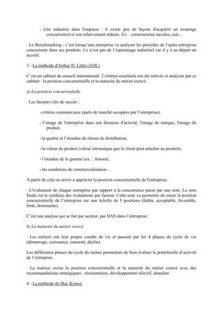 - Une industrie dans l'impasse : il existe peu de façons d'acquérir un avantage
          concurrentiel et son relativement réduite. Ex. : constructions navales, cuir...

. Le Benchmarking : c’est lorsqu’une entreprise va analyser les procédés de l’autre entreprise
concurrente dans ses produits. Ce n’est pas de l’espionnage industriel car il y a au départ un
accord.

3 - La méthode d'Arthur D. Little (ADL)

C’est un cabinet de conseil international. 2 critères essentiels ont été relevés et analysés par ce
cabinet : la position concurrentielle et la maturité du métier exercé.

a) La position concurrentielle

· Les facteurs clés de succès :

       - critères commerciaux (parts de marché occupées par l’entreprise),

       - l’image de l'entreprise dans son domaine d'activité, l'image de marque, l'image du
            produit,

       - la qualité et l’étendue du réseau de distribution,

       - la valeur du produit (valeur intrinsèque que le client peut attacher au produit),

       - l’étendue de la gamme (ex. : Amora),

       - les conditions de commercialisation…

A partir de cela on arrive a apprécier la position concurrentielle de l'entreprise.

· L'évaluation de chaque entreprise par rapport à la concurrence passe par une note. La note
finale est la synthèse des évaluations par facteur. Cette note va permettre de situer la position
concurrentielle de l’entreprise sur une échelle de 5 positions (faible, acceptable, favorable,
forte, dominante).

C’est une analyse qui se fait par secteur, par DAS dans l’entreprise.

b) La maturité du métier exercé

· Les métiers ont leur propre courbe de vie et passent par les 4 phases de cycle de vie
(démarrage, croissance, maturité, déclin).

Les différentes phases du cycle du métier permettent de bien évaluer le portefeuille d’activité
de l’entreprise .

· La matrice croise la position concurrentielle et la maturité du métier exercé avec des
recommandations stratégiques : réorientation, développement sélectif, abandon.

4 - La méthode de Mac Kinsey
 