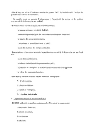 · Mac Kinsey est très actif en France auprès des grosses PME. Il s'est intéressé à l'analyse du
portefeuille d'activité de l'entreprise.

· Ce modèle prend en compte 2 dimensions : l'attractivité du secteur et la position
concurrentielle de l'entreprise sur un DAS.

· L'attractivité du secteur est jugée par différents critères :

        - le taux de croissance prévisible du DAS,

        - les technologies employées par les acteurs des entreprises du secteur,

        - la sécurité des approvisionnements,

        - L'abondance et la qualification de la MOD,

        - la part des marchés des entreprises leaders.

· Les principaux critères pour apprécier la position concurrentielle de l'entreprise sur son DAS
sont :

        - la part de marché relative,

        - le coût de revient (apprécier par rapport au prix),

        - le potentiel de l'entreprise en matière de recherche et de développement,

        - la valeur des ressources humaines.

· Mac Kinsey a mis en évidence 3 types d'attitudes stratégiques :

        A : développement,

        B : situation dilemme,

        C : retrait de l'entreprise.

        B - L'analyse industrielle

1 - La première analyse de Michael PORTER

· PORTER a identifié ce que l'on peut appeler les 5 forces de la concurrence :

        1. concurrents du secteur,

        2. entrants potentiels,

        3. fournisseurs,

        4. substituts,
 