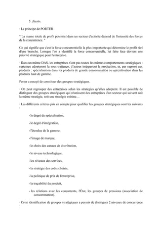 5. clients.

· Le principe de PORTER

" La masse totale de profit potentiel dans un secteur d'activité dépend de l'intensité des forces
de la concurrence. "

Ce qui signifie que c'est la force concurrentielle la plus importante qui détermine le profit réel
d'une branche. Lorsque l'on a identifié la force concurrentielle, lui faire face devient une
priorité stratégique pour l'entreprise.

· Dans un même DAS, les entreprises n'ont pas toutes les mêmes comportements stratégiques :
certaines adopteront la sous-traitance, d’autres intégreront la production, et, par rapport aux
produits : spécialisation dans les produits de grande consommation ou spécialisation dans les
produits haut de gamme.

Porter a essayé de constituer des groupes stratégiques.

· On peut regrouper des entreprises selon les stratégies qu'elles adoptent. Il est possible de
distinguer des groupes stratégiques qui réunissent des entreprises d'un secteur qui suivent soit
la même stratégie, soit une stratégie voisine…

· Les différents critères pris en compte pour qualifier les groupes stratégiques sont les suivants
:

       - le degré de spécialisation,

       - le degré d'intégration,

       - l'étendue de la gamme,

       - l'image de marque,

       - le choix des canaux de distribution,

       - le niveau technologique,

       - les niveaux des services,

       - la stratégie des coûts choisis,

       - la politique de prix de l'entreprise,

       - la traçabilité du produit,

       - les relations avec les concurrents, l'État, les groupes de pressions (association de
           consommateur).

· Cette identification de groupes stratégiques a permis de distinguer 2 niveaux de concurrence
:
 