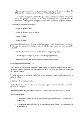 . Concurrence intra groupe : les entreprises ayant choisi la même stratégie. La
        différence des performances va se faire sur l'efficacité de la gestion.

        . Concurrence intergroupe : c'est le fait que certaines entreprises veulent évoluer pour
        passer d'un groupe à un autre. Les mutations à l'intérieur d'un secteur résultent des
        manœuvres stratégiques des entreprises ainsi que des turbulences propres au secteur.

· Exemple avec le secteur automobile :

        - groupe A : Renault, PSA ;

        - groupe B : Ferrarri, Porsche, Lotus ;

        - groupe C : Lada ;

        - groupe D : rien.

· L'entreprise doit analyser ses forces et ses faiblesses pour ensuite les confronter aux données
de la carte des groupes stratégiques afin de décider des manœuvres concurrentielles
souhaitables :

        - la recherche d'une meilleure compétitivité dans son propre groupe,

        - l’évolution pour changer de groupe : aller d'un groupe à l'autre,

        - la sortie du secteur et la diversification dans une autre industrie.

2 - Les apports récents de PORTER

Centré autour de l'analyse de l'avantage concurrentiel. Il a identifié un principe de base : "
L'avantage concurrentiel provient essentiellement de la valeur qu'une firme est capable de
créer pour ses clients."

Il a créé pour cela un véritable outil d'analyse de l'avantage concurrentiel qui s'appelle la
chaîne de valeur

a) Définition de la chaîne de valeur

· Cette chaîne de valeur résulte de la combinaison plus ou moins efficace des activités
créatrices de l'entreprise.

· Porter a mis en relief 2 grands types d'activité : l'activité principale et l'activité de soutien :

· Activités principales

        1. La logistique interne (c'est la gestion des approvisionnements en amont de la
            production).

        2. La production (activités liées à la transformation de facteurs de production en
            produits finis).
 